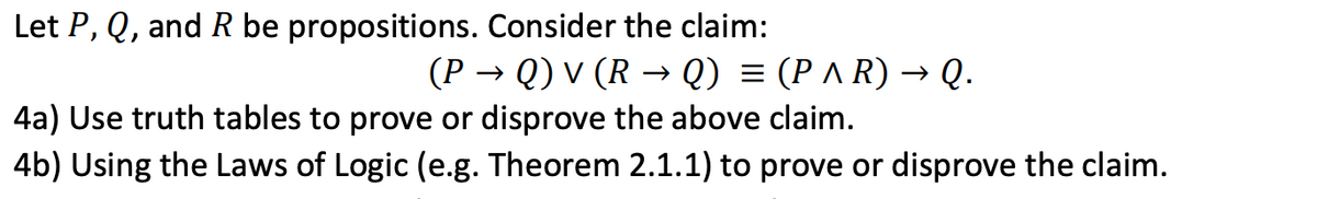 Let P, Q, and R be propositions. Consider the claim:
(P → Q) v (R → Q) = (P ^ R) → Q.
4a) Use truth tables to prove or disprove the above claim.
4b) Using the Laws of Logic (e.g. Theorem 2.1.1) to prove or disprove the claim.
