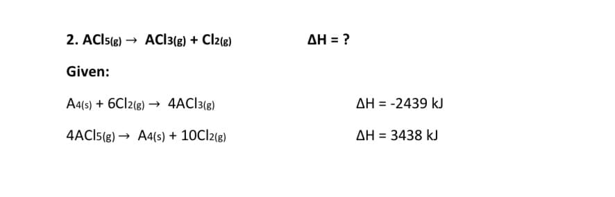 2. ACIS(g) → ACI3(g) + Cl2(g)
AH = ?
Given:
A4(s) + 6CI2(g) → 4AC]3{g)
AH = -2439 kJ
4ACI5(g) → A4(s) + 10CI2(g)
AH = 3438 kJ
