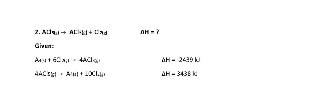 2. ACIS(g) → ACI3(g) + Cl2(g)
AH = ?
Given:
A4(s) + 6CI2(g) → 4AC]3(g)
AH = -2439 kJ
4ACI5(g) → A4(s) + 10C|2(g)
AH = 3438 kJ
