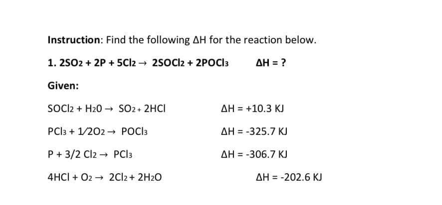 Instruction: Find the following AH for the reaction below.
1. 25O2 + 2P + 5CI2 → 2sOCl2 + 2POCI3
AH = ?
Given:
SOl2 + H20 → SO2 + 2HCI
AH = +10.3 KJ
PCI3 + 1/202 → POCI3
AH = -325.7 KJ
P + 3/2 Cl2 → PCI3
AH = -306.7 KJ
4HCI + O2 → 2CI2 + 2H2O
AH = -202.6 KJ
