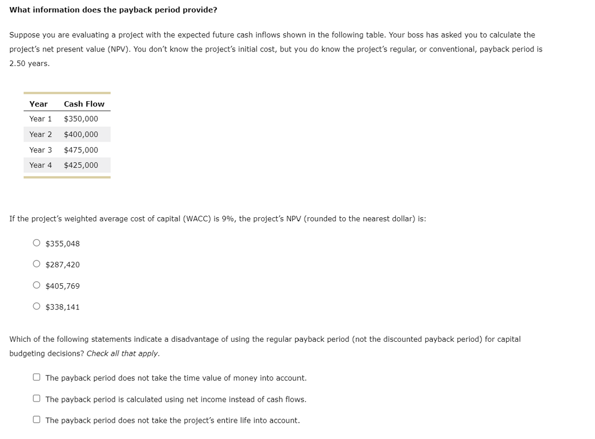 What information does the payback period provide?
Suppose you are evaluating a project with the expected future cash inflows shown in the following table. Your boss has asked you to calculate the
project's net present value (NPV). You don't know the project's initial cost, but you do know the project's regular, or conventional, payback period is
2.50 years.
Year
Cash Flow
Year 1
$350,000
Year 2
$400,000
Year 3
$475,000
Year 4
$425,000
If the project's weighted average cost of capital (WACC) is 9%, the project's NPV (rounded to the nearest dollar) is:
$355,048
○ $287,420
$405,769
○ $338,141
Which of the following statements indicate a disadvantage of using the regular payback period (not the discounted payback period) for capital
budgeting decisions? Check all that apply.
The payback period does not take the time value of money into account.
The payback period is calculated using net income instead of cash flows.
The payback period does not take the project's entire life into account.