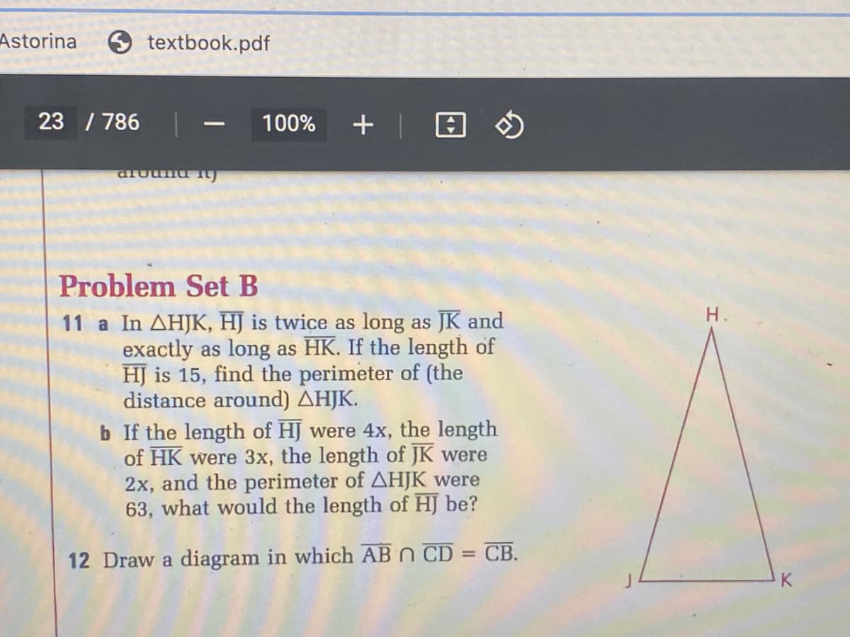 Astorina
9 textbook.pdf
23 / 786
100%
+ | 回の
-
Problem Set B
Н.
11 a In AHJK, HJ is twice as long as JK and
exactly as long as HK. If the length of
HJ is 15, find the perimeter of (the
distance around) AHJK.
b If the length of HJ were 4x, the length
of HK were 3x, the length of JK were
2x, and the perimeter of AHJK were
63, what would the length of HJ be?
СВ.
%3D
12 Draw a diagram in which AB n CD
