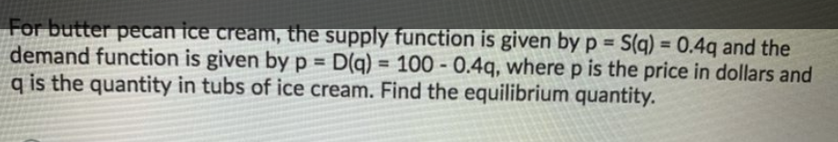 For butter pecan ice cream, the supply function is given byp = S(q) = 0.4q and the
demand function is given by p = D(q) = 100 - 0.4q, where p is the price in dollars and
q is the quantity in tubs of ice cream. Find the equilibrium quantity.
%3D
%3D
%3D
%3D
