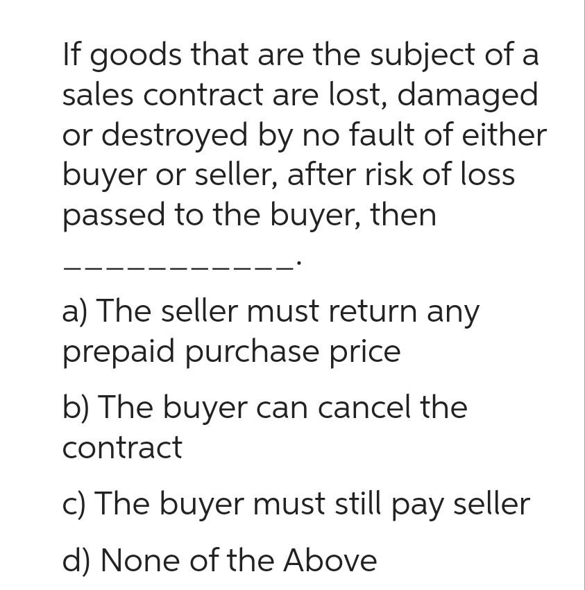 If goods that are the subject of a
sales contract are lost, damaged
or destroyed by no fault of either
buyer or seller, after risk of loss
passed to the buyer, then
a) The seller must return any
prepaid purchase price
b) The buyer can cancel the
contract
c) The buyer must still pay seller
d) None of the Above