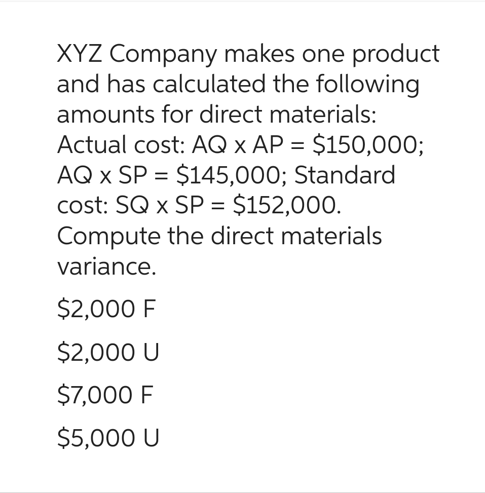 XYZ Company makes one product
and has calculated the following
amounts for direct materials:
Actual cost: AQ x AP = $150,000;
AQ x SP = $145,000; Standard
cost: SQ x SP = $152,000.
Compute the direct materials
variance.
$2,000 F
$2,000 U
$7,000 F
$5,000 U