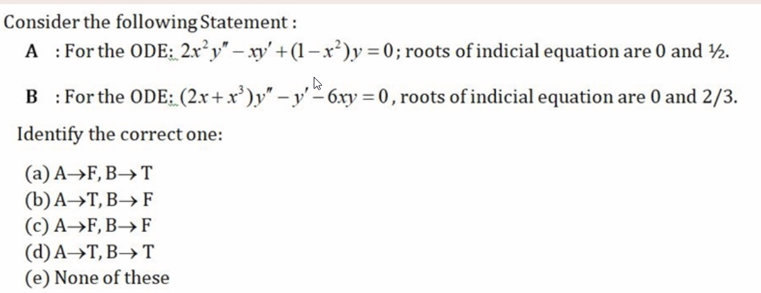 Consider the following Statement :
: For the ODE: 2x²y" – xy' +(1–x²)y = 0; roots of indicial equation are 0 and ½.
А
%3D
: For the ODE: (2x+x')y" – y' – 6xy = 0, roots of indicial equation are 0 and 2/3.
%3D
Identify the correct one:
(а) А->F, В—> T
(b)A→T, B→ F
(c) A→F, B→F
(d)А->Т, В > Т
(e) None of these
