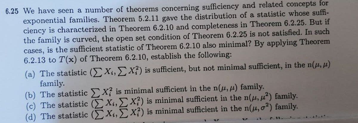6.25 We have seen a number of theorems concerning sufficiency and related concepts for
exponential families. Theorem 5.2.11 gave the distribution of a statistic whose suffi-
ciency is characterized in Theorem 6.2.10 and completeness in Theorem 6.2.25. But if
the family is curved, the open set condition of Theoren 6.2.25 is not satisfied. In such
cases, is the sufficient statistic of Theorem 6.2.10 also minimal? By applying Theorem
6.2.13 to T(x) of Theorem 6.2.10, establish the following:
(a) The statistic (EXi, X?) is sufficient, but not minimal sufficient, in the n(u, H)
family.
(b) The statistic X is minimal sufficient in the n(u, µ) family.
(c) The statistic (EXi, X) is minimal sufficient in the n(u, u²) family.
(d) The statistic (Xi,X?) is minimal sufficient in the n(u, o?) family.
