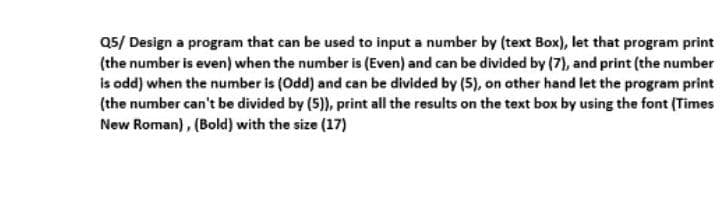 Q5/ Design a program that can be used to input a number by (text Box), let that program print
(the number is even) when the number is (Even) and can be divided by (7), and print (the number
is odd) when the number is (Odd) and can be divided by (5), on other hand let the program print
(the number can't be divided by (5)), print all the results on the text box by using the font (Times
New Roman), (Bold) with the size (17)