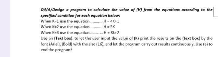 Q4/A/Design a program to calculate the value of (H) from the equations according to the
specified condition for each equation below:
When K-1 use the equation.............-4K+1
When K-2 use the equation.H= 5K
When K-3 use the equation........... H=8k+2
Use an (Text box), to let the user input the value of (K) print the results on the (text box) by the
font (Arial), (Bold) with the size (16), and let the program carry out results continuously. Use (a) to
end the program?