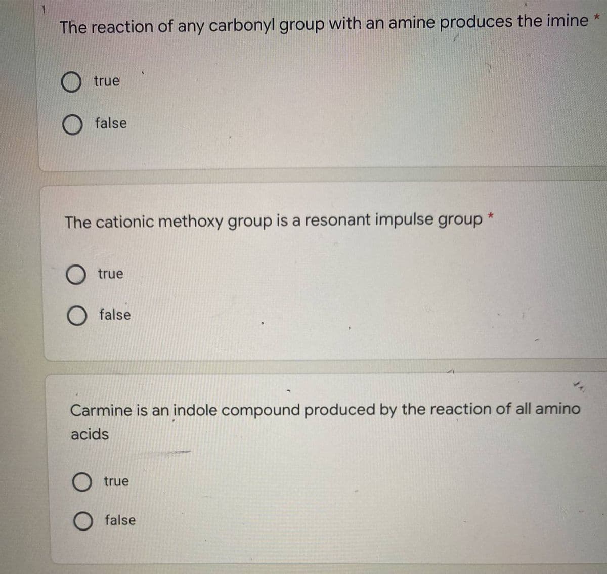 The reaction of any carbonyl group with an amine produces the imine *
true
false
The cationic methoxy group is a resonant impulse group*
O true
O false
Carmine is an indole compound produced by the reaction of all amino
acids
true
false