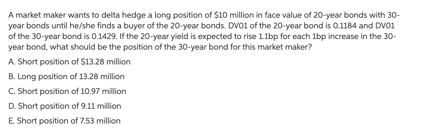 A market maker wants to delta hedge a long position of $10 million in face value of 20-year bonds with 30-
year bonds until he/she finds a buyer of the 20-year bonds. DV01 of the 20-year bond is 0.1184 and DV01
of the 30-year bond is 0.1429. If the 20-year yield is expected to rise 1.1bp for each 1bp increase in the 30-
year bond, what should be the position of the 30-year bond for this market maker?
A. Short position of $13.28 million
B. Long position of 13.28 million
C. Short position of 10.97 million
D. Short position of 9.11 million
E. Short position of 7.53 million
