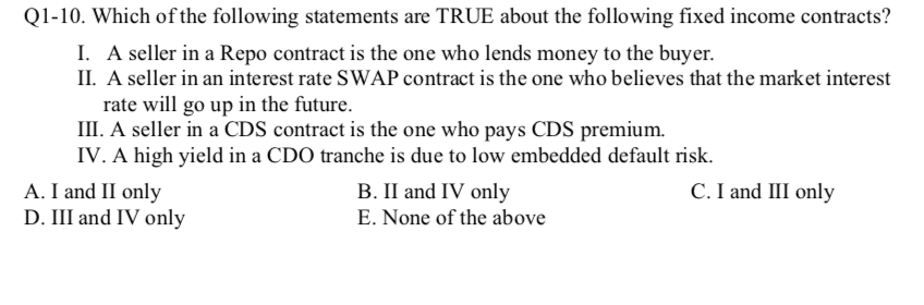 Q1-10. Which of the following statements are TRUE about the following fixed income contracts?
I. A seller in a Repo contract is the one who lends money to the buyer.
II. A seller in an interest rate SWAP contract is the one who believes that the market interest
rate will go up in the future.
III. A seller in a CDS contract is the one who pays CDS premium.
IV. A high yield in a CDO tranche is due to low embedded default risk.
A. I and II only
D. III and IV only
C. I and III only
B. II and IV only
E. None of the above
