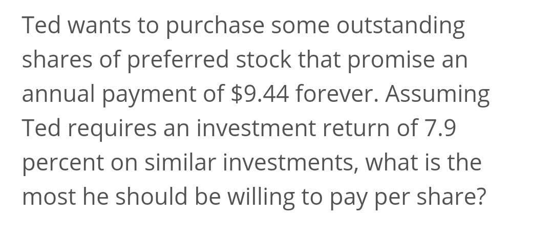 Ted wants to purchase some outstanding
shares of preferred stock that promise an
annual payment of $9.44 forever. Assuming
Ted requires an investment return of 7.9
percent on similar investments, what is the
most he should be willing to pay per share?
