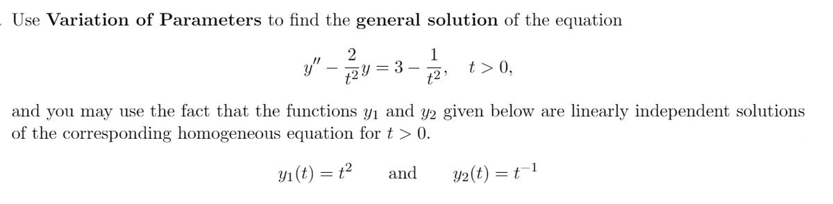 Use Variation of Parameters to find the general solution of the equation
2
y"
1
t > 0,
= 3
and you may use the fact that the functions y1 and Y2 given below are linearly independent solutions
of the corresponding homogeneous equation for t > 0.
Y1 (t) = t2
and
Y2(t) = t1
