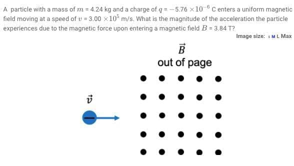 A particle with a mass of m = 4.24 kg and a charge of q = -5.76 x 10 C enters a uniform magnetic
field moving at a speed of u = 3.00 x 10 m/s. What is the magnitude of the acceleration the particle
experiences due to the magnetic force upon entering a magnetic field B = 3.84 T?
Image size: 1 ML Max
out of page
