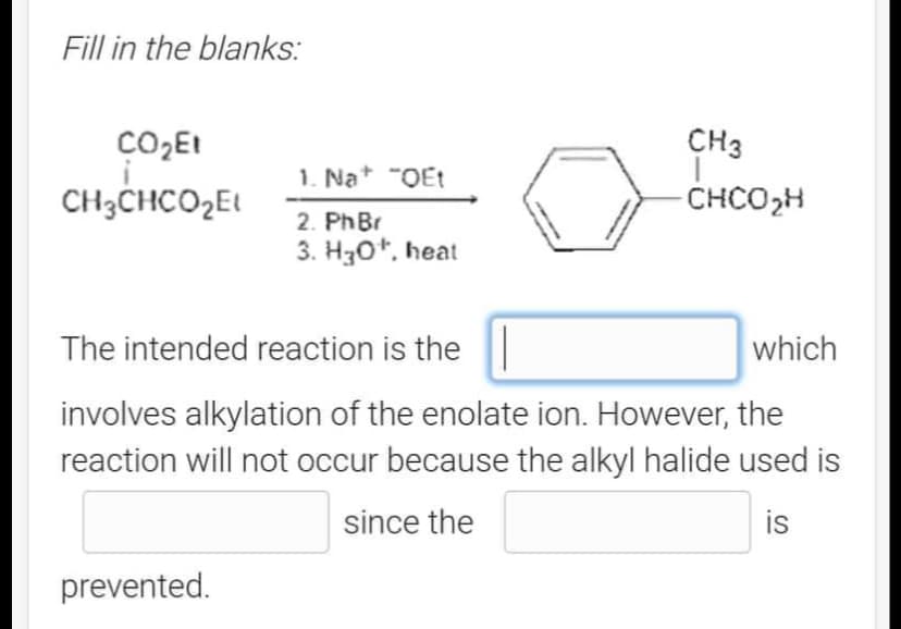 Fill in the blanks:
CO₂E1
CH3CHCO₂E
1. Na+ "QEt
2. PhBr
3. H30¹, heat
prevented.
CH3
-CHCO₂H
The intended reaction is the
involves alkylation of the enolate ion. However, the
reaction will not occur because the alkyl halide used is
since the
is
which