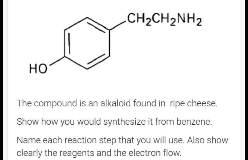 HO
-CH2CH2NH2
The compound is an alkaloid found in ripe cheese.
Show how you would synthesize it from benzene.
Name each reaction step that you will use. Also show
clearly the reagents and the electron flow.