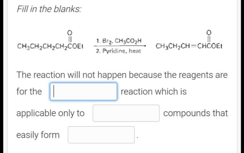 Fill in the blanks:
||
CH3CH₂CH₂CH₂COEt
1. Br₂. CH3CO₂H
2. Pyridine, heat
applicable only to
easily form
CH3CH₂CH=CHCOEt
The reaction will not happen because the reagents are
for the
reaction which is
compounds that