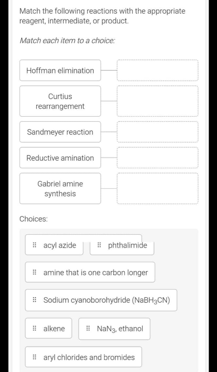 Match the following reactions with the appropriate
reagent, intermediate, or product.
Match each item to a choice:
Hoffman elimination
Curtius
rearrangement
Sandmeyer reaction
Reductive amination
Gabriel amine
synthesis
Choices:
#acyl azide
phthalimide
amine that is one carbon longer
Sodium cyanoborohydride (NaBH3CN)
alkene
NaN3, ethanol
aryl chlorides and bromides
