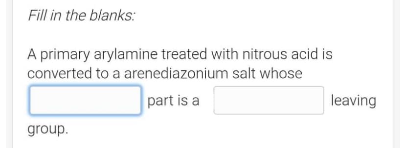 Fill in the blanks:
A primary arylamine treated with nitrous acid is
converted to a arenediazonium salt whose
part is a
group.
leaving