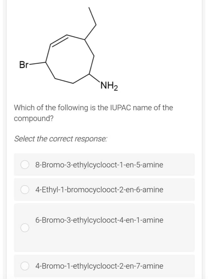 Br-
NH₂
Which of the following is the IUPAC name of the
compound?
Select the correct response:
8-Bromo-3-ethylcyclooct-1-en-5-amine
4-Ethyl-1-bromocyclooct-2-en-6-amine
6-Bromo-3-ethylcyclooct-4-en-1-amine
4-Bromo-1-ethylcyclooct-2-en-7-amine