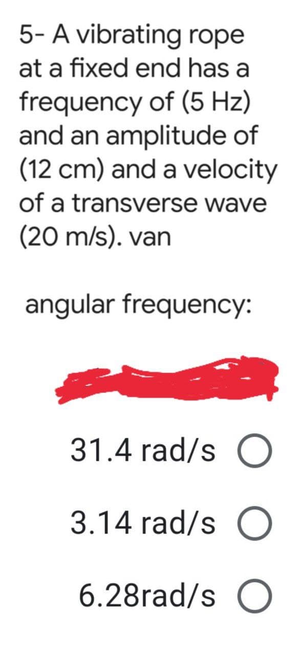 5- A vibrating rope
at a fixed end has a
frequency of (5 Hz)
and an amplitude of
(12 cm) and a velocity
of a transverse wave
(20 m/s). van
angular frequency:
31.4 rad/s O
3.14 rad/s O
6.28rad/s O
