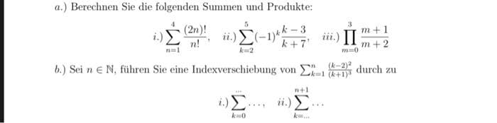 a.) Berechnen Sie die folgenden Summen und Produkte:
5
(2n)!
ii.) E(-1)k - 3
k+ 7'
m+1
iii.) II
n!
m+ 2
m=0
n=1
k2
b.) Sei n e N, führen Sie eine Indexverschiebung von E
k31 (k+1)
durch zu
n+1
ii.)
WI
