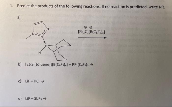 1. Predict the products of the following reactions. If no reaction is predicted, write NR.
a)
[PH3C][B(C,Fs)4]
b) [EtsSi(toluene)][B(C6FS)4] + PF2(C6FS)3>
c) LIF +TICI →
d) LiF + SbFs >
