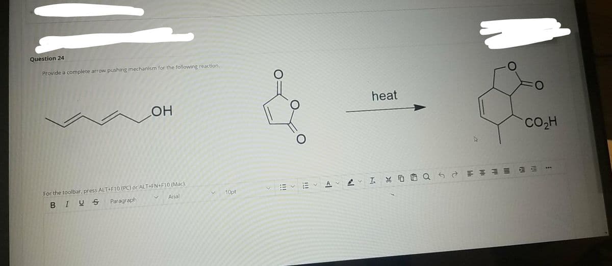 Question 24
Provide a complete arrow pushing mechanism for the following reaction.
heat
OH
CO2H
For the toolbar, press ALT+F10 (PC) or ALT+FN+F10 (Mac).
I.
A
Arial
10pt
BIUS
Paragraph
1I1
