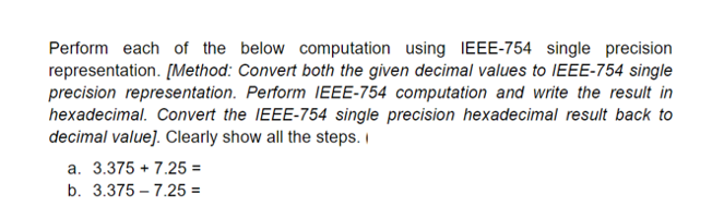 Perform each of the below computation using IEEE-754 single precision
representation. [Method: Convert both the given decimal values to IEEE-754 single
precision representation. Perform IEEE-754 computation and write the result in
hexadecimal. Convert the IEEE-754 single precision hexadecimal result back to
decimal value]. Clearly show all the steps. I
a. 3.375 + 7.25 =
b. 3.375 – 7.25 =
