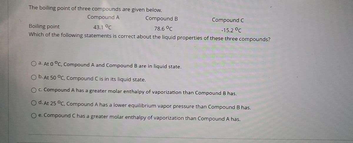 The boiling point of three compounds are given below.
Compound A
Compound B
Compound C
Boiling point
43.1 °C
78.6 °C
Which of the following statements is correct about the liquid properties of these three compounds?
-15.2 °C
O a. At 0 °C, compound A and Compound B are in liquid state.
O b. At 50 °C, Compound C is in its liquid state.
O c. Compound A has a greater molar enthalpy of vaporization than Compound B has.
O d. At 25 °C, Compound A has a lower equilibrium vapor pressure than Compound B has.
O e. Compound C has a greater molar enthalpy of vaporization than Compound A has.
