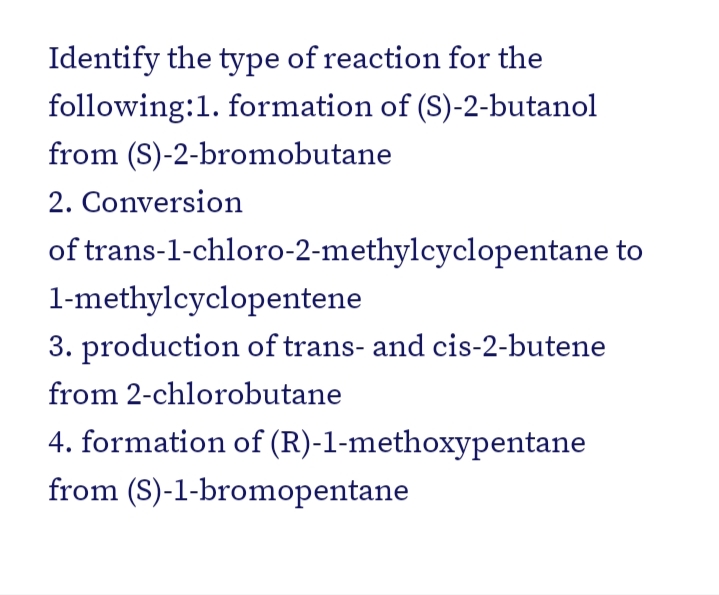 Identify the type of reaction for the
following:1. formation of (S)-2-butanol
from (S)-2-bromobutane
2. Conversion
of trans-1-chloro-2-methylcyclopentane to
1-methylcyclopentene
3. production of trans- and cis-2-butene
from 2-chlorobutane
4. formation of (R)-1-methoxypentane
from (S)-1-bromopentane
