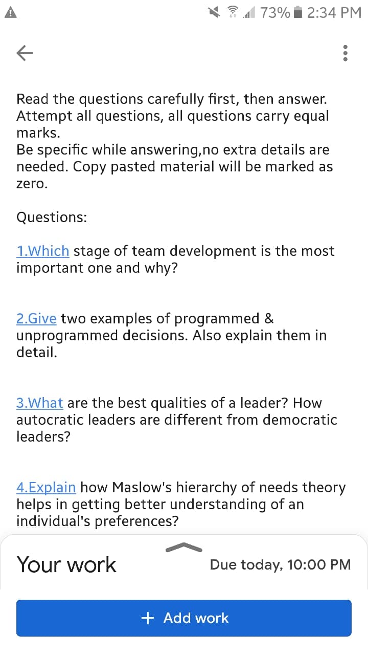1 73% i 2:34 PM
Read the questions carefully first, then answer.
Attempt all questions, all questions carry equal
marks.
Be specific while answering,no extra details are
needed. Copy pasted material will be marked as
zero.
Questions:
1.Which stage of team development is the most
important one and why?
2.Give two examples of programmed &
unprogrammed decisions. Also explain them in
detail.
3.What are the best qualities of a leader? How
autocratic leaders are different from democratic
leaders?
4.Explain how Maslow's hierarchy of needs theory
helps in getting better understanding of an
individual's preferences?
Your work
Due today, 10:00 PM
+ Add work
