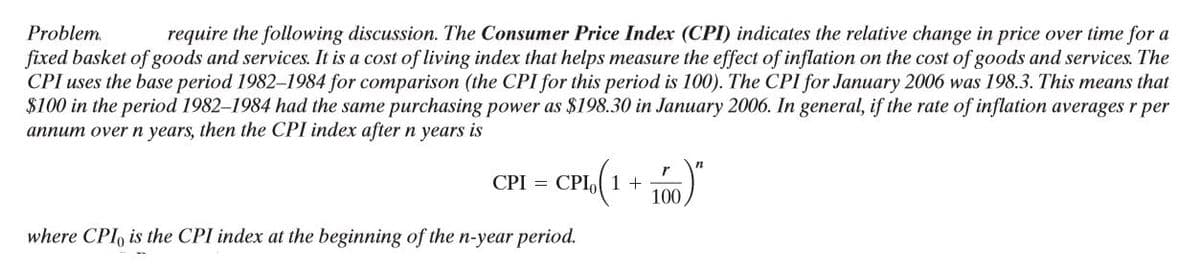 Problem.
require the following discussion. The Consumer Price Index (CPI) indicates the relative change in price over time for a
fixed basket of goods and services. It is a cost of living index that helps measure the effect of inflation on the cost of goods and services. The
CPI uses the base period 1982-1984 for comparison (the CPI for this period is 100). The CPI for January 2006 was 198.3. This means that
$100 in the period 1982–1984 had the same purchasing power as $198.30 in January 2006. In general, if the rate of inflation averages r per
annum over n years, then the CPI index after n years is
CPI = CPI,o( 1 +
100
where CPI, is the CPI index at the beginning of the n-year period.
