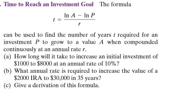 . Time to Reach an Investment Goal The formula
In A In P
r
can be used to find the number of years t required for an
investment P to grow to a value A when compounded
continuously at an annual rate r.
(a) How long will it take to increase an initial investment of
$1000 to $8000 at an annual rate of 10%?
(b) What annual rate is required to increase the value of a
$2000 IRA to $30,000 in 35 years?
(c) Give a derivation of this formula.
