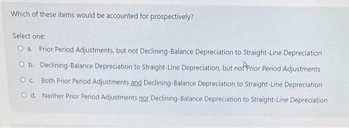 Which of these items would be accounted for prospectively?
Select one:
O a. Prior Period Adjustments, but not Declining-Balance Depreciation to Straight-Line Depreciation
O b. Declining-Balance Depreciation to Straight-Line Depreciation, but not Prior Period Adjustments
O c. Both Prior Period Adjustments and Declining-Balance Depreciation to Straight-Line Depreciation
O d. Neither Prior Period Adjustments nor Declining-Balance Depreciation to Straight-Line Depreciation