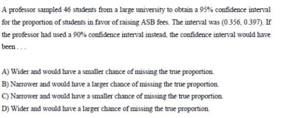 A professor sampled 46 students from a large university to obtain a 95% confidence interval
for the proportion of students in favor of raising ASB fees. The interval was (0.356, 0.397). If
the professor had used a 90% confidence interval instead, the confidence interval would have
been ...
A) Wider and would have a smaller chance of missing the true proportion.
B) Narrower and would have a larger chance of missing the true proportion.
C) Narrower and would have a smaller chance of missing the true proportion.
D) Wider and would have a larger chance of missing the true proportion.
