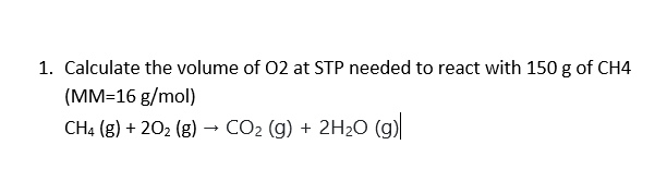 1. Calculate the volume of 02 at STP needed to react with 150 g of CH4
(MM=16 g/mol)
CH4 (g) + 202 (g) -
CO2 (g) + 2H2O (g)
