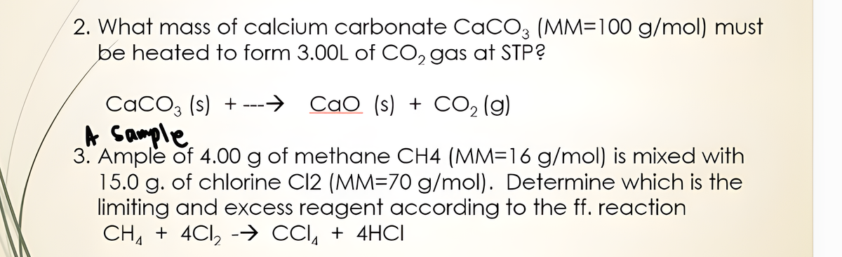 2. What mass of calcium carbonate CaCO3 (MM=100 g/mol) must
be heated to form 3.00L of CO, gas at STP?
CaCO, (s) + ---→ CaO (s) + CO, (g)
A sample
3. Ample of 4.00 g of methane CH4 (MM=16 g/mol) is mixed with
15.0 g. of chlorine Cl2 (MM=70 g/mol). Determine which is the
limiting and excess reagent according to the ff. reaction
CH, + 4Cl, -→ CCI, + 4HCI

