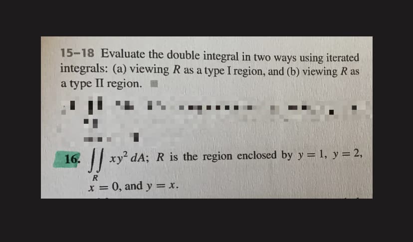 15-18 Evaluate the double integral in two ways using iterated
integrals: (a) viewing R as a type I region, and (b) viewing R as
a type II region. I
16.
|| xy dA; R is the region enclosed by y = 1, y = 2,
R
x = 0, and y = x.
