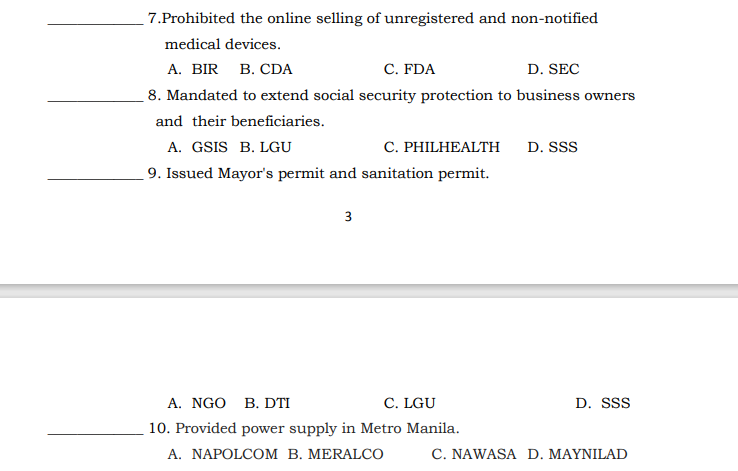 7.Prohibited the online selling of unregistered and non-notified
medical devices.
A. BIR
B. CDA
C. FDA
D. SEC
8. Mandated to extend social security protection to business owners
and their beneficiaries.
A. GSIS B. LGU
9. Issued Mayor's permit and sanitation permit.
C. PHILHEALTH
D. SSS
3
A. NGO B. DTI
C. LGU
D. SSS
10. Provided power supply in Metro Manila.
A. NAPOLCOM B. MERALCO
C. NAWASA D. MAYNILAD
