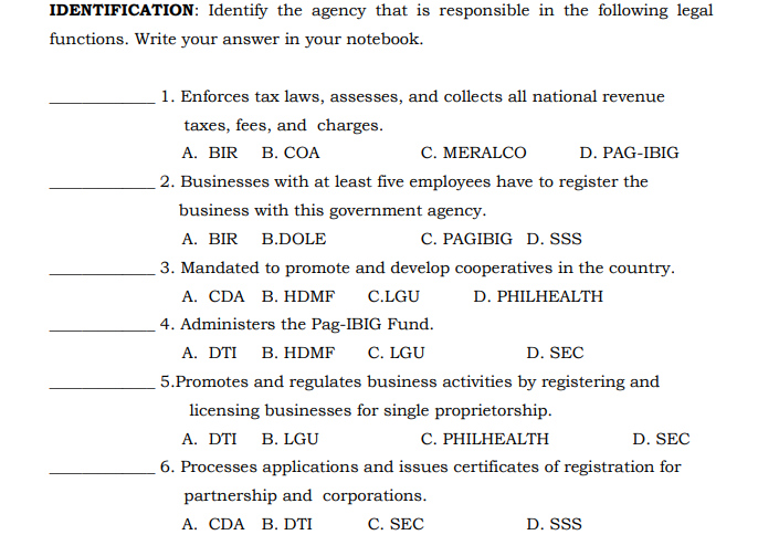 IDENTIFICATION: Identify the agency that is responsible in the following legal
functions. Write your answer in your notebook.
1. Enforces tax laws, assesses, and collects all national revenue
taxes, fees, and charges.
А. BIR B. CОА
C. MERALCO
D. PAG-IBIG
2. Businesses with at least five employees have to register the
business with this government agency.
A. BIR B.DOLE
C. PAGIBIG D. SSs
3. Mandated to promote and develop cooperatives in the country.
A. CDA B. HDMF
C.LGU
D. PHILHEALTH
4. Administers the Pag-IBIG Fund.
А. DTI B. HDMF
C. LGU
D. SEC
5.Promotes and regulates business activities by registering and
licensing businesses for single proprietorship.
C. PHILHEALTH
А. DTI B. LGU
D. SEC
6. Processes applications and issues certificates of registration for
partnership and corporations.
A. CDA B. DTI
C. SEC
D. SSS

