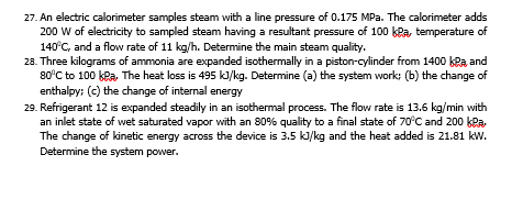 27. An electric calorimeter samples steam with a line pressure of 0.175 MPa. The calorimeter adds
200 W of electricity to sampled steam having a resultant pressure of 100 kRa, temperature of
140°C, and a flow rate of 11 kg/h. Determine the main steam quality.
28. Three kilograms of ammonia are expanded isothermally in a piston-cylinder from 1400 kRa and
80'C to 100 kPa, The heat loss is 495 kJ/kg. Determine (a) the system work: (b) the change of
enthalpy: (c) the change of internal energy
29. Refrigerant 12 is expanded steadily in an isothermal process. The flow rate is 13.6 kg/min with
an inlet state of wet saturated vapor with an 80% quality to a final state of 70°C and 200 kPa,
The change of kinetic energy across the device is 3.5 ki/kg and the heat added is 21.81 kw.
Determine the system power.
