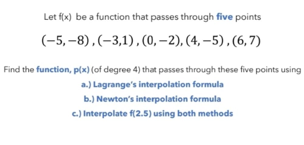 Let f(x) be a function that passes through five points
(-5, –8), (–3,1),(0,–2), (4, –5),(6,7)
Find the function, p(x) (of degree 4) that passes through these five points using
a.) Lagrange's interpolation formula
b.) Newton's interpolation formula
c.) Interpolate f(2.5) using both methods
