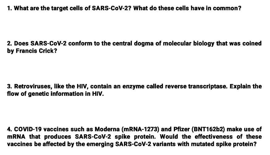 1. What are the target cells of SARS-CoV-2? What do these cells have in common?
2. Does SARS-CoV-2 conform to the central dogma of molecular biology that was coined
by Francis Crick?
3. Retroviruses, like the HIV, contain an enzyme called reverse transcriptase. Explain the
flow of genetic information in HIV.
4. COVID-19 vaccines such as Moderna (mRNA-1273) and Pfizer (BNT16262) make use of
MRNA that produces SARS-CoV-2 spike protein. Would the effectiveness of these
vaccines be affected by the emerging SARS-CoV-2 variants with mutated spike protein?
