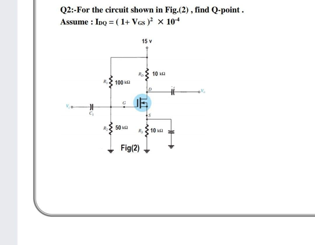 Q2:-For the circuit shown in Fig.(2) , find Q-point.
Assume : IDQ =( 1+ Vcs ) x 104
15 v
10 ks2
Rp.
R2 100 k2
C,
R2
50 k2
Rs
10 k2
Fig(2)
