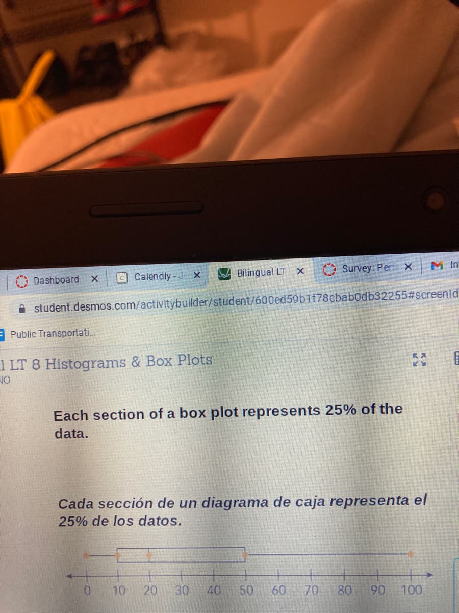 Calendly- J X
W Bilingual LT X
Survey: Per x
M In
Dashboard
A student.desmos.com/activitybuilder/student/600ed59b1f78cbab0db32255#screenld
EPublic Transportati.
1 LT 8 Histograms & Box Plots
NO
Each section of a box plot represents 25% of the
data.
Cada sección de un diagrama de caja representa el
25% de los datos.
0.
10
20
30
40
50
60
70
80
06
100

