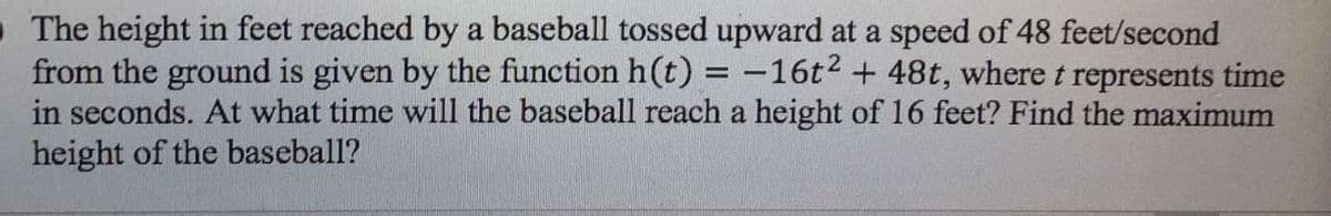 • The height in feet reached by a baseball tossed upward at a speed of 48 feet/second
from the ground is given by the function h(t) = -16t2 + 48t, wheret represents time
in seconds. At what time will the baseball reach a height of 16 feet? Find the maximum
height of the baseball?
