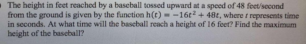 O The height in feet reached by a baseball tossed upward at a speed of 48 feet/second
from the ground is given by the function h(t) = -16t2 + 48t, where t represents time
in seconds. At what time will the baseball reach a height of 16 feet? Find the maximum
height of the baseball?
