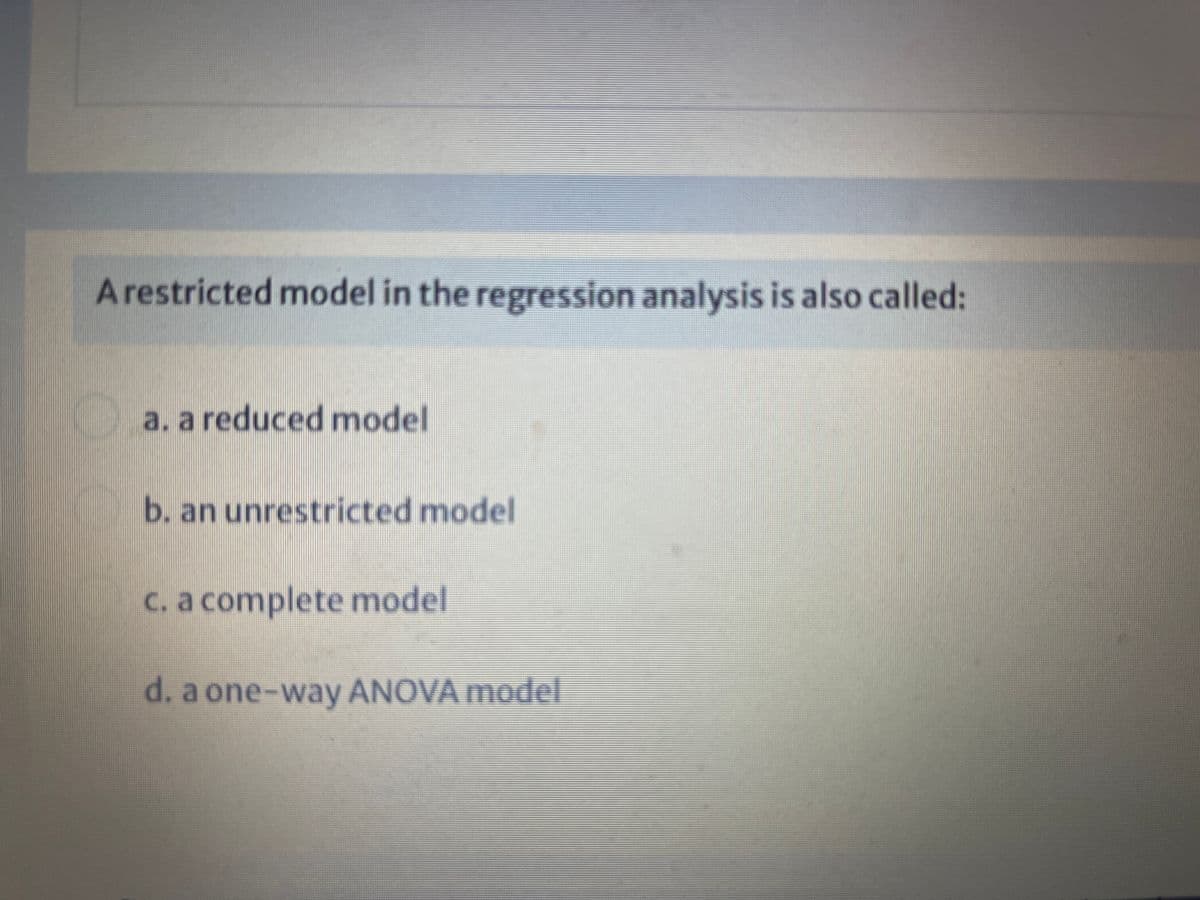 Arestricted model in the regression analysis is also called:
a. a reduced model
b. an unrestricted model
c. a complete model
d. a one-way ANOVA model
